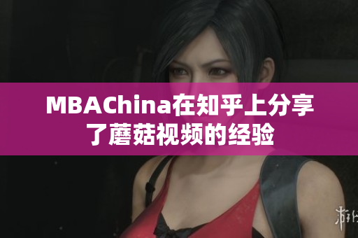 MBAChina在知乎上分享了蘑菇视频的经验