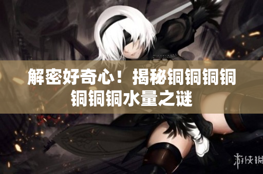 解密好奇心！揭秘铜铜铜铜铜铜铜水量之谜