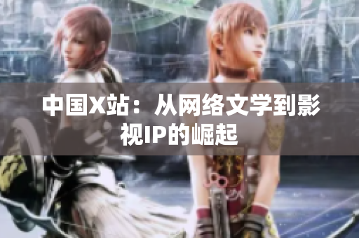 中国X站：从网络文学到影视IP的崛起