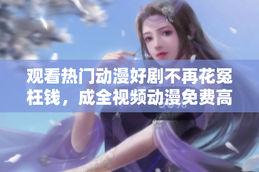 观看热门动漫好剧不再花冤枉钱，成全视频动漫免费高清等你来战！
