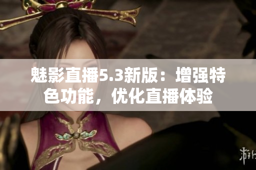 魅影直播5.3新版：增强特色功能，优化直播体验