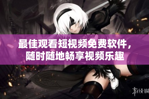 最佳观看短视频免费软件，随时随地畅享视频乐趣