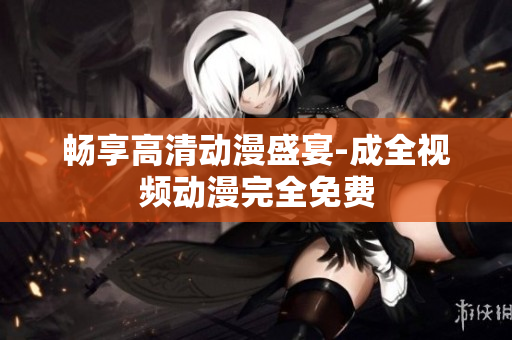 畅享高清动漫盛宴-成全视频动漫完全免费