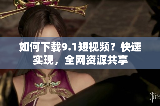 如何下载9.1短视频？快速实现，全网资源共享