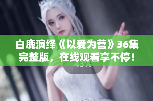 白鹿演绎《以爱为营》36集完整版，在线观看享不停！