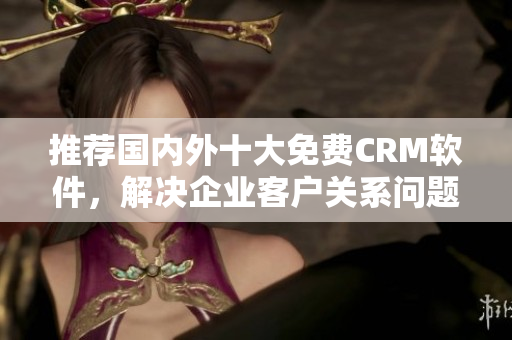 推荐国内外十大免费CRM软件，解决企业客户关系问题