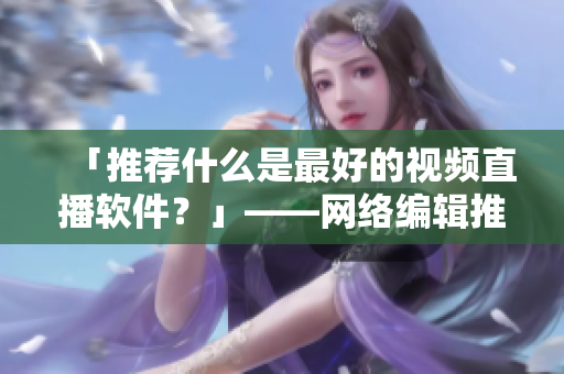 「推荐什么是最好的视频直播软件？」——网络编辑推荐