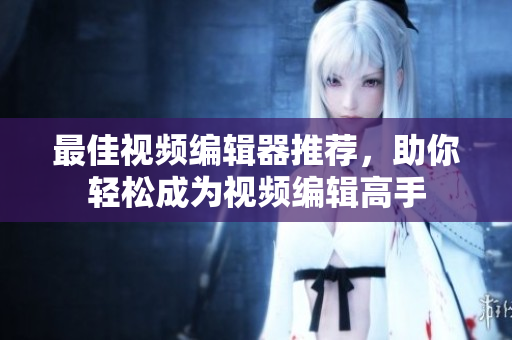 最佳视频编辑器推荐，助你轻松成为视频编辑高手