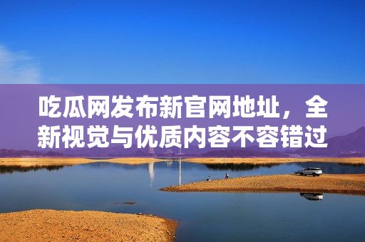 吃瓜网发布新官网地址，全新视觉与优质内容不容错过
