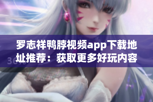 罗志祥鸭脖视频app下载地址推荐：获取更多好玩内容