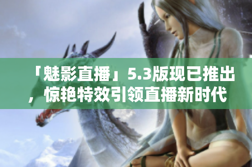 「魅影直播」5.3版现已推出，惊艳特效引领直播新时代！