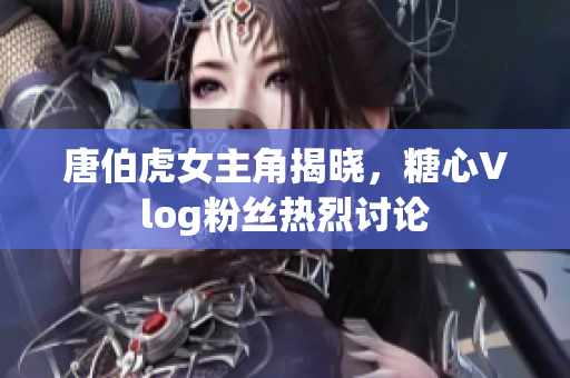 唐伯虎女主角揭晓，糖心Vlog粉丝热烈讨论