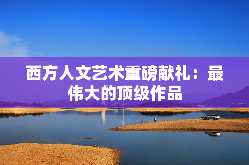 西方人文艺术重磅献礼：最伟大的顶级作品