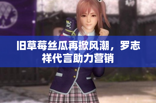 旧草莓丝瓜再掀风潮，罗志祥代言助力营销