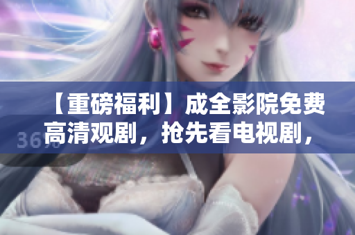 【重磅福利】成全影院免费高清观剧，抢先看电视剧，快来领取！