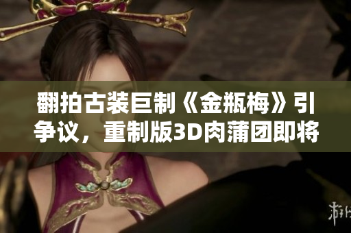 翻拍古装巨制《金瓶梅》引争议，重制版3D肉蒲团即将上映