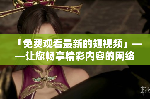 「免费观看最新的短视频」——让您畅享精彩内容的网络视频平台
