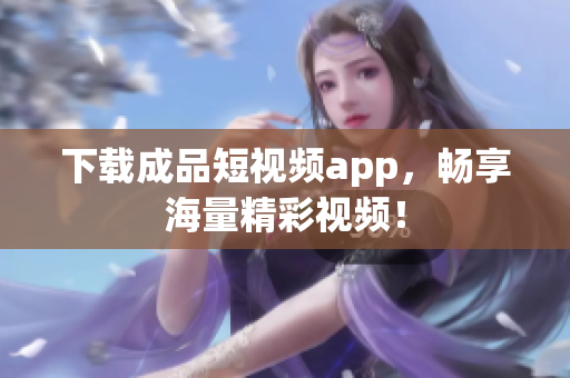 下载成品短视频app，畅享海量精彩视频！