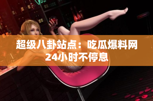 超级八卦站点：吃瓜爆料网24小时不停息