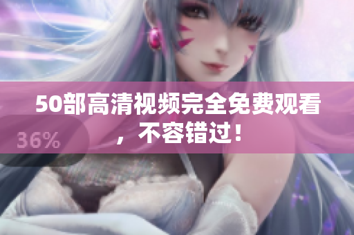 50部高清视频完全免费观看，不容错过！