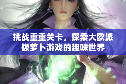 挑战重重关卡，探索大欧派拔萝卜游戏的趣味世界