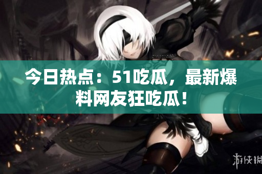 今日热点：51吃瓜，最新爆料网友狂吃瓜！