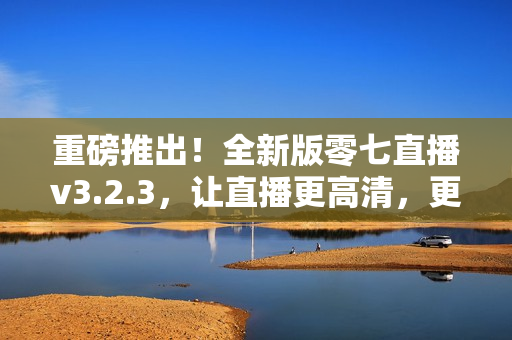重磅推出！全新版零七直播v3.2.3，让直播更高清，更稳定！