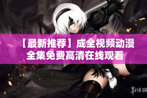 【最新推荐】成全视频动漫 全集免费高清在线观看