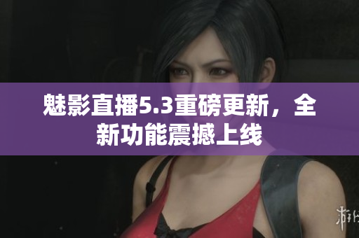 魅影直播5.3重磅更新，全新功能震撼上线