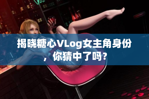 揭晓糖心VLog女主角身份，你猜中了吗？
