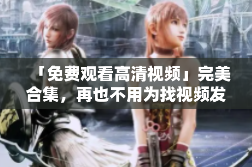 「免费观看高清视频」完美合集，再也不用为找视频发愁！