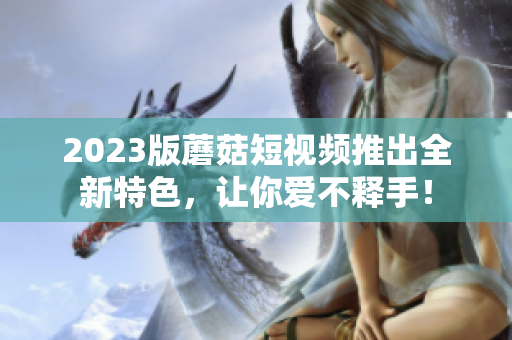 2023版蘑菇短视频推出全新特色，让你爱不释手！