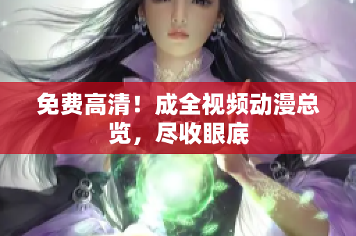 免费高清！成全视频动漫总览，尽收眼底
