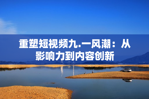 重塑短视频九.一风潮：从影响力到内容创新