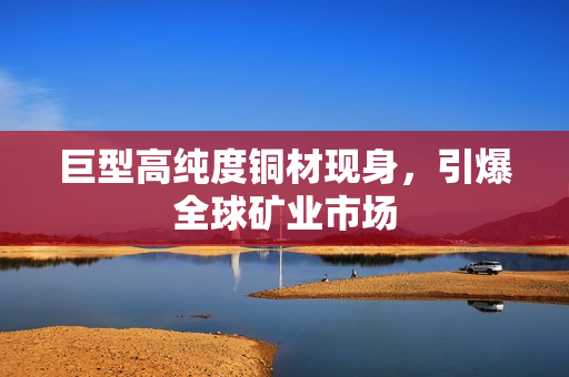 巨型高纯度铜材现身，引爆全球矿业市场