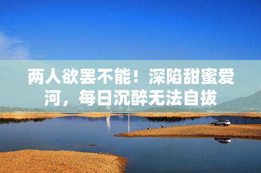 两人欲罢不能！深陷甜蜜爱河，每日沉醉无法自拔