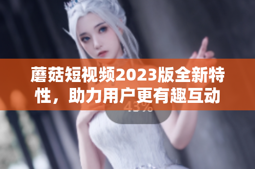 蘑菇短视频2023版全新特性，助力用户更有趣互动