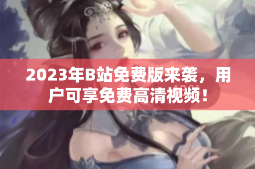 2023年B站免费版来袭，用户可享免费高清视频！