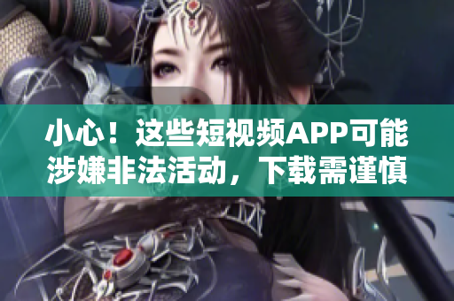 小心！这些短视频APP可能涉嫌非法活动，下载需谨慎！