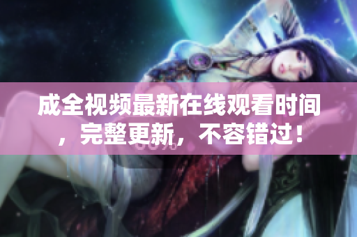 成全视频最新在线观看时间，完整更新，不容错过！