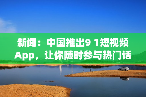 新闻：中国推出9 1短视频App，让你随时参与热门话题