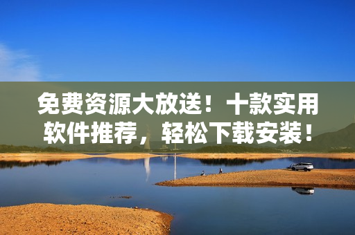 免费资源大放送！十款实用软件推荐，轻松下载安装！