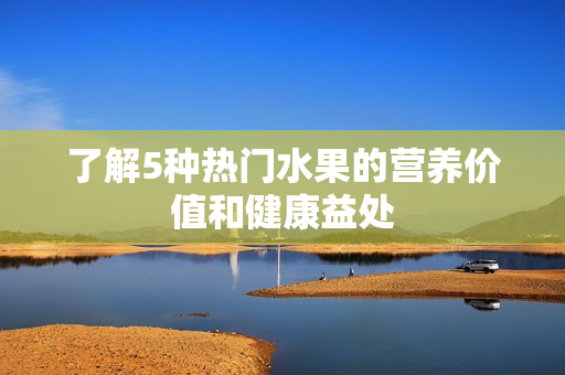 了解5种热门水果的营养价值和健康益处