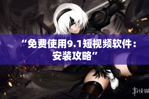 “免费使用9.1短视频软件：安装攻略”