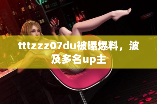 tttzzz07du被曝爆料，波及多名up主