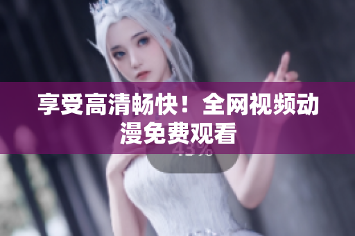 享受高清畅快！全网视频动漫免费观看