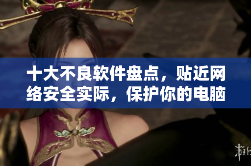 十大不良软件盘点，贴近网络安全实际，保护你的电脑隐私。