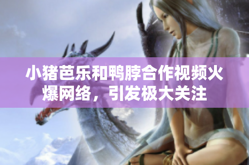 小猪芭乐和鸭脖合作视频火爆网络，引发极大关注