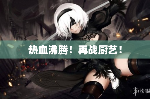 热血沸腾！再战厨艺！