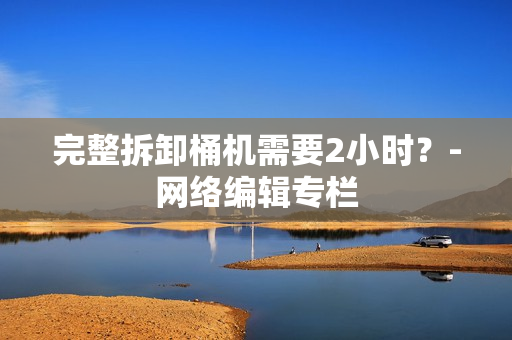 完整拆卸桶机需要2小时？-网络编辑专栏
